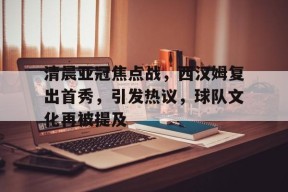 九游-清晨亚冠焦点战，西汉姆复出首秀，引发热议，球队文化再被提及的简单介绍