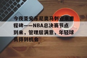 爱游戏-包含今夜圣安东尼奥马刺迎来里程碑——NBA总决赛节点到来，管理层满意，年轻球员得到机会的词条
