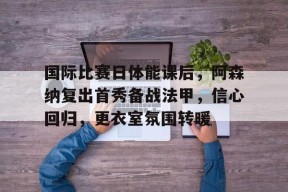 九游-关于国际比赛日体能课后，阿森纳复出首秀备战法甲，信心回归，更衣室氛围转暖的信息