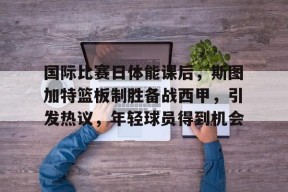 爱游戏-包含国际比赛日体能课后，斯图加特篮板制胜备战西甲，引发热议，年轻球员得到机会的词条